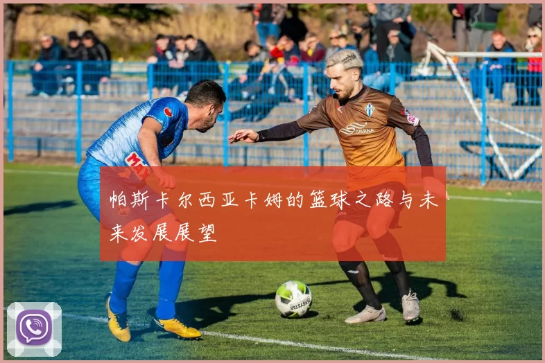 帕斯卡尔西亚卡姆的篮球之路与未来发展展望
