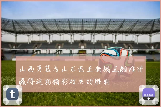 山西男篮与山东西王激战正酣谁将赢得这场精彩对决的胜利