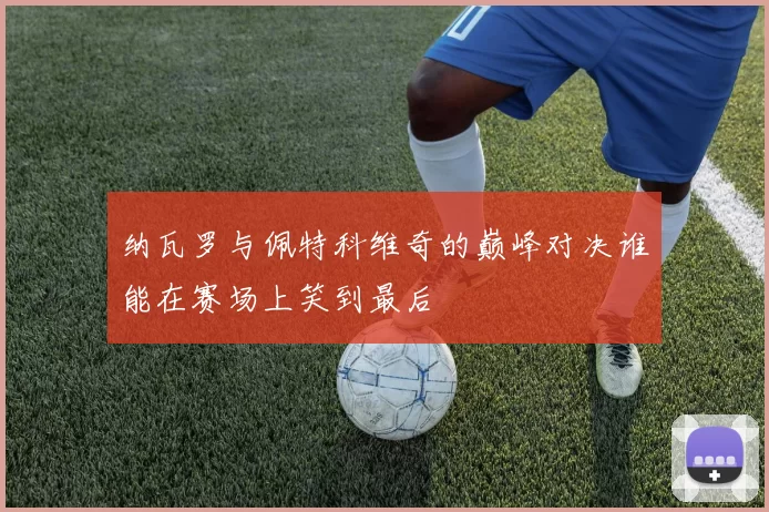 纳瓦罗与佩特科维奇的巅峰对决谁能在赛场上笑到最后