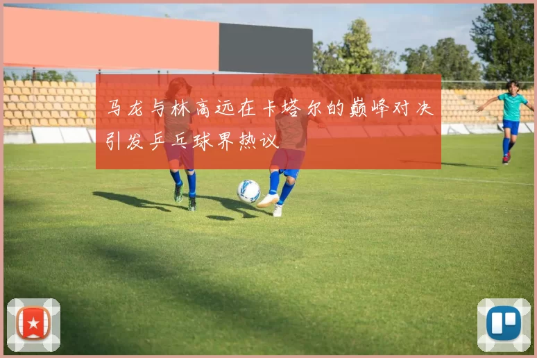 马龙与林高远在卡塔尔的巅峰对决引发乒乓球界热议