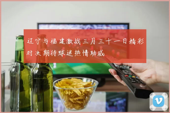 辽宁与福建激战三月三十一日精彩对决期待球迷热情助威