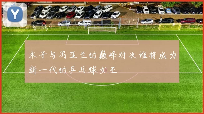 木子与冯亚兰的巅峰对决谁将成为新一代的乒乓球女王