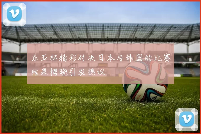 东亚杯精彩对决日本与韩国的比赛结果揭晓引发热议
