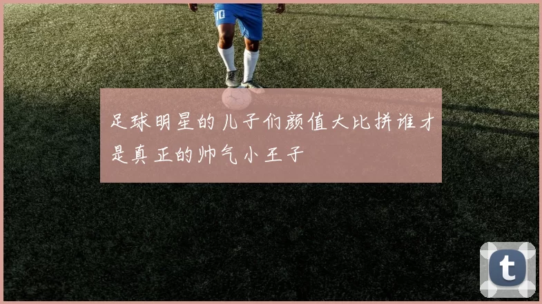 足球明星的儿子们颜值大比拼谁才是真正的帅气小王子