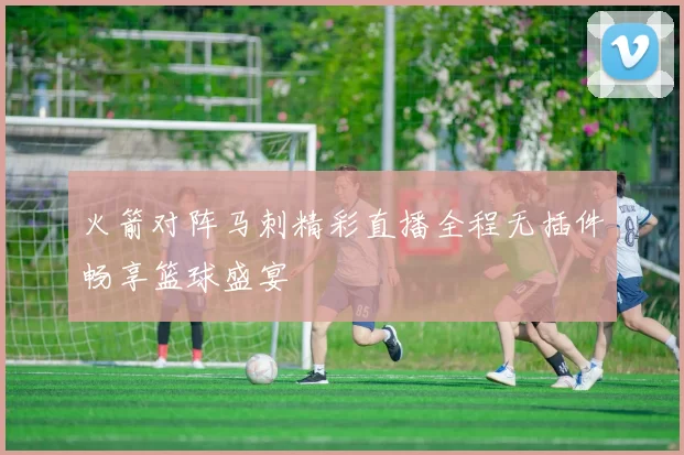 火箭对阵马刺精彩直播全程无插件畅享篮球盛宴